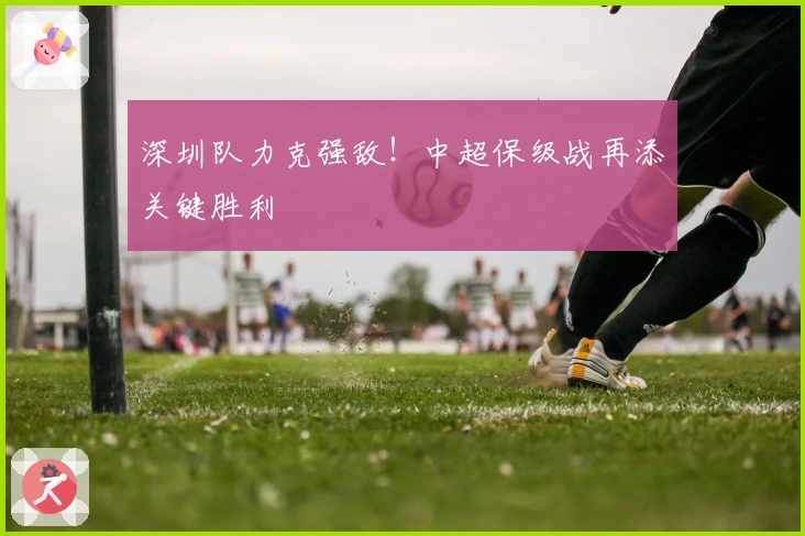深圳队力克强敌！中超保级战再添关键胜利