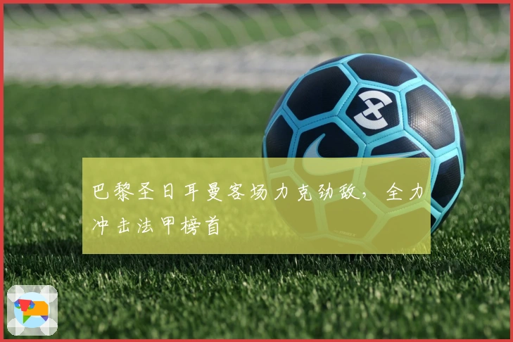 巴黎圣日耳曼客场力克劲敌，全力冲击法甲榜首