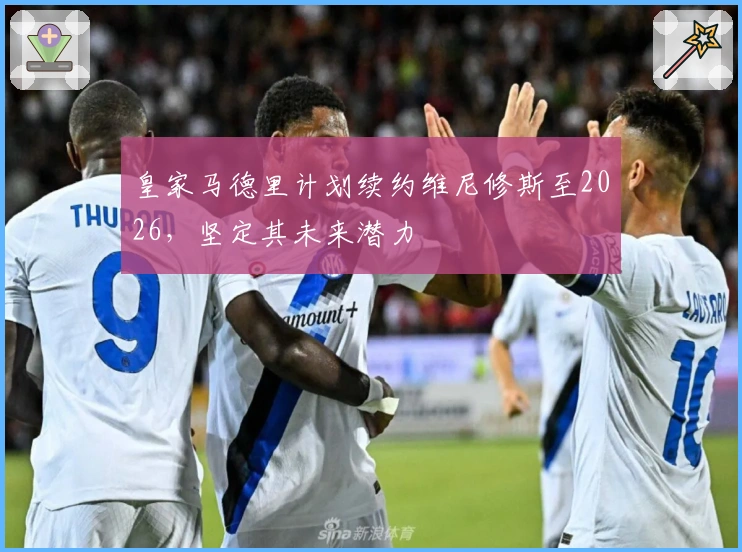 皇家马德里计划续约维尼修斯至2026，坚定其未来潜力