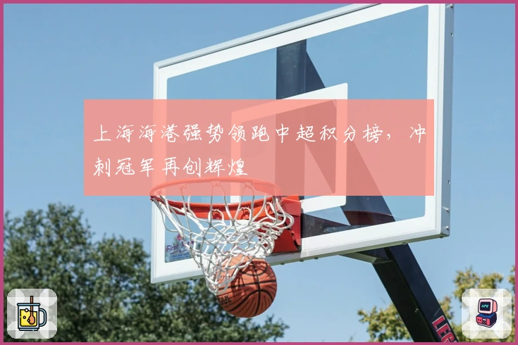 上海海港强势领跑中超积分榜，冲刺冠军再创辉煌