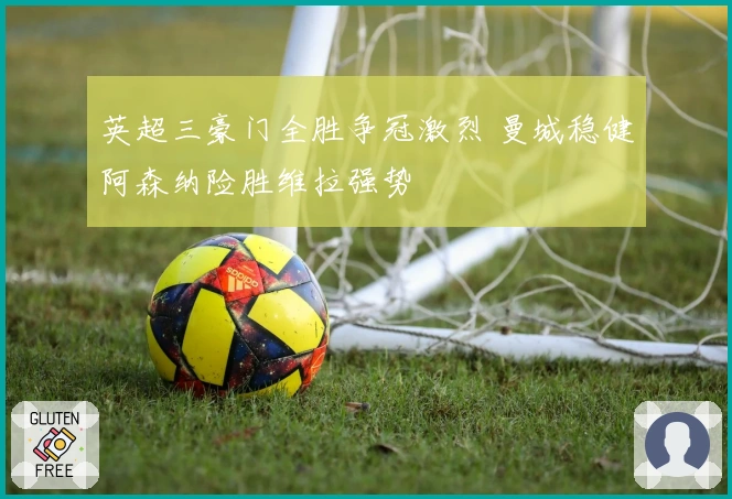 英超三豪门全胜争冠激烈 曼城稳健阿森纳险胜维拉强势