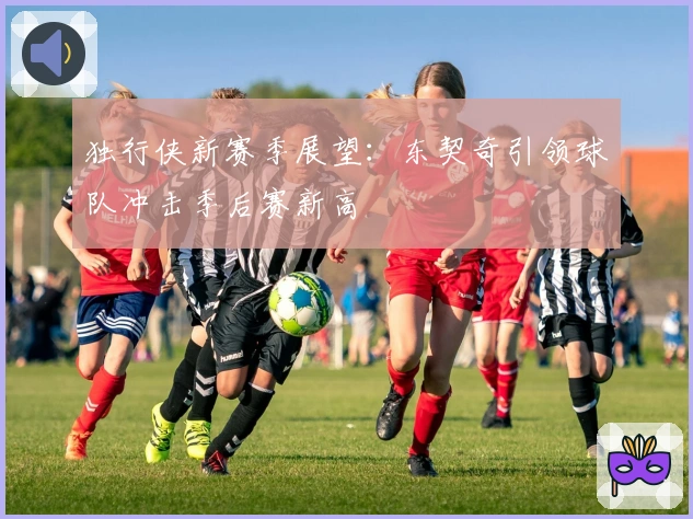 独行侠新赛季展望：东契奇引领球队冲击季后赛新高