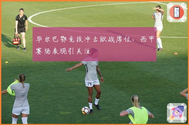 毕尔巴鄂竞技冲击欧战席位,西甲赛场表现引关注