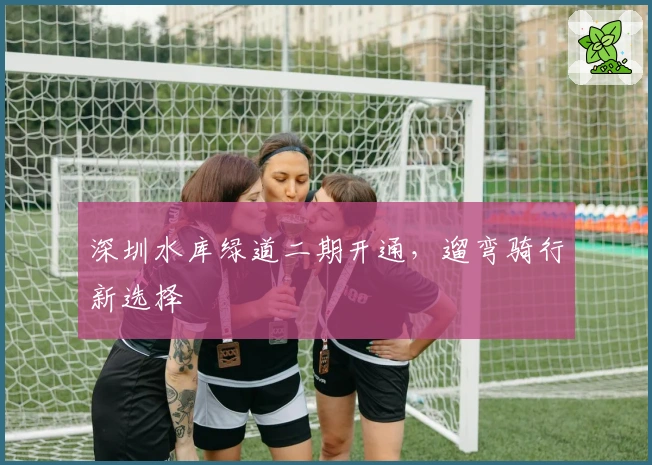深圳水库绿道二期开通，遛弯骑行新选择