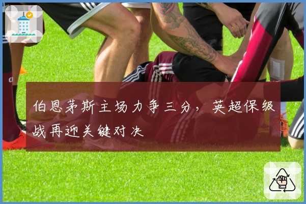 伯恩茅斯主场力争三分，英超保级战再迎关键对决