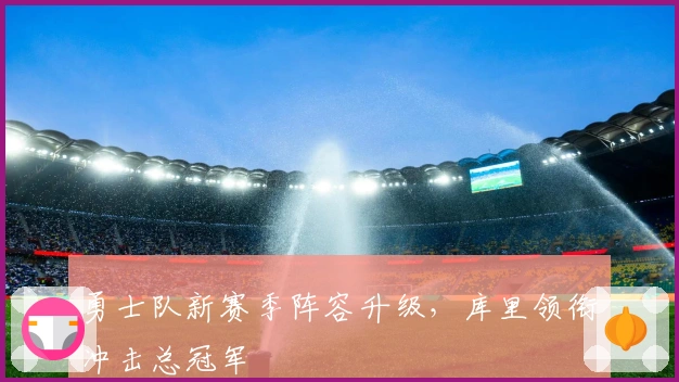 勇士队新赛季阵容升级，库里领衔冲击总冠军
