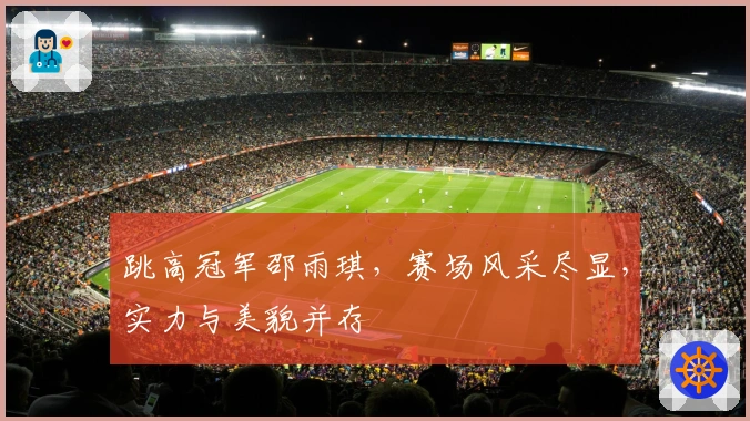 跳高冠军邵雨琪，赛场风采尽显，实力与美貌并存