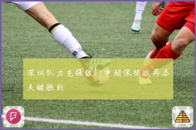 深圳队力克强敌！中超保级战再添关键胜利
