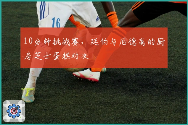 10分钟挑战赛，廷伯与厄德高的厨房芝士蛋糕对决