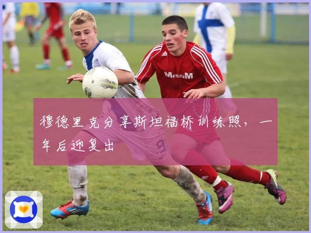 穆德里克分享斯坦福桥训练照，一年后迎复出