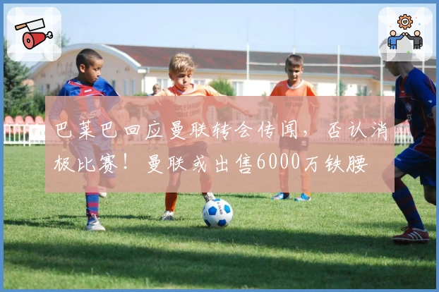 巴莱巴回应曼联转会传闻，否认消极比赛！曼联或出售6000万铁腰