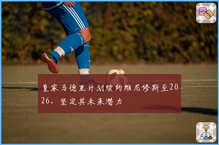 皇家马德里计划续约维尼修斯至2026，坚定其未来潜力