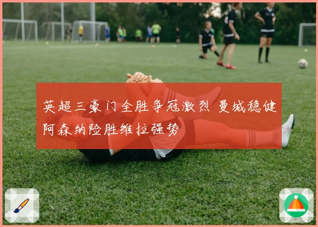 英超三豪门全胜争冠激烈 曼城稳健阿森纳险胜维拉强势